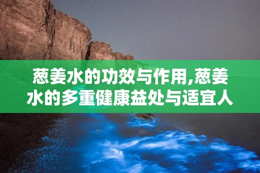 葱姜水的功效与作用,葱姜水的多重健康益处与适宜人群