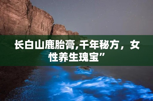 长白山鹿胎膏,千年秘方，女性养生瑰宝”