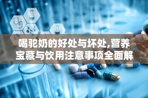 喝驼奶的好处与坏处,营养宝藏与饮用注意事项全面解析