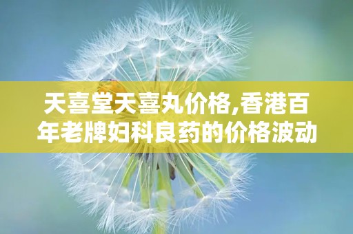 天喜堂天喜丸价格,香港百年老牌妇科良药的价格波动与购买渠道