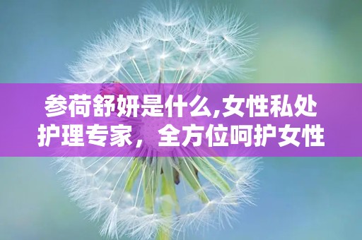 参荷舒妍是什么,女性私处护理专家，全方位呵护女性健康