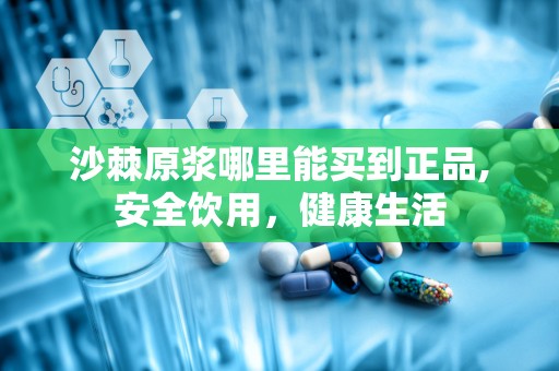 沙棘原浆哪里能买到正品,安全饮用，健康生活