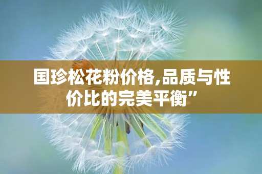 国珍松花粉价格,品质与性价比的完美平衡”
