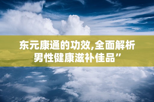东元康通的功效,全面解析男性健康滋补佳品”