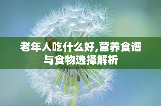 老年人吃什么好,营养食谱与食物选择解析