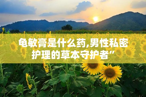 龟敏膏是什么药,男性私密护理的草本守护者”