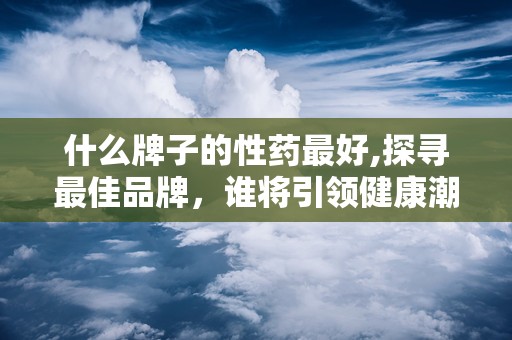 什么牌子的性药最好,探寻最佳品牌，谁将引领健康潮流？”