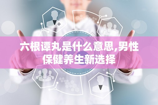 六根谭丸是什么意思,男性保健养生新选择