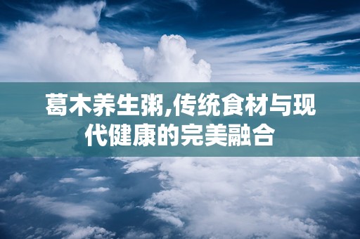 葛木养生粥,传统食材与现代健康的完美融合
