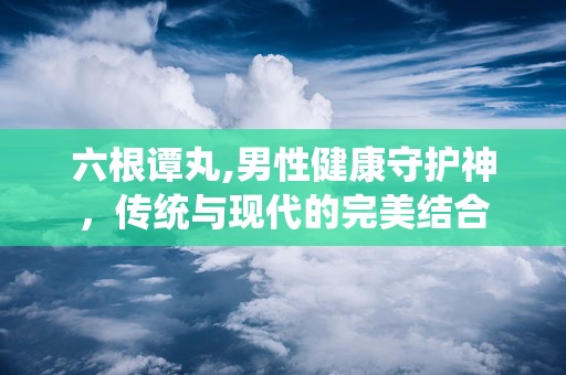 六根谭丸,男性健康守护神，传统与现代的完美结合