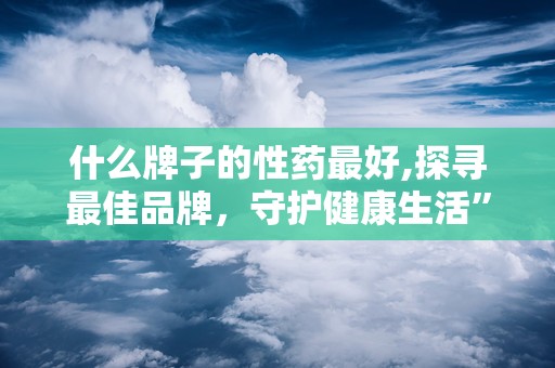 什么牌子的性药最好,探寻最佳品牌，守护健康生活”