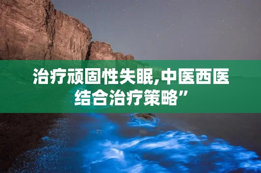 治疗顽固性失眠,中医西医结合治疗策略”