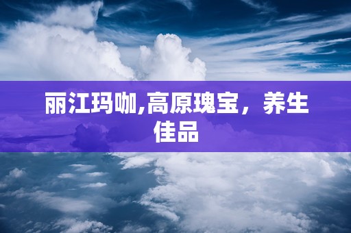 丽江玛咖,高原瑰宝，养生佳品