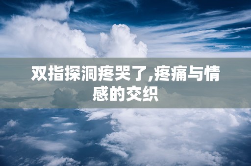双指探洞疼哭了,疼痛与情感的交织