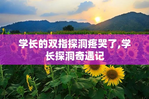 学长的双指探洞疼哭了,学长探洞奇遇记