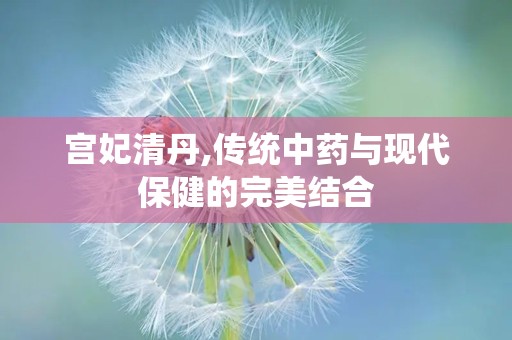 宫妃清丹,传统中药与现代保健的完美结合