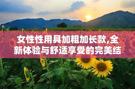 女性性用具加粗加长款,全新体验与舒适享受的完美结合**
