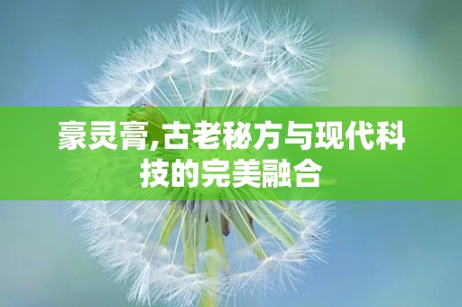 豪灵膏,古老秘方与现代科技的完美融合