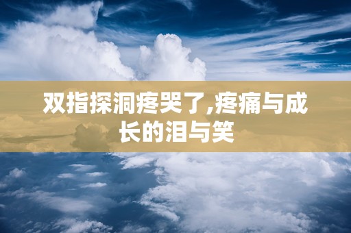 双指探洞疼哭了,疼痛与成长的泪与笑