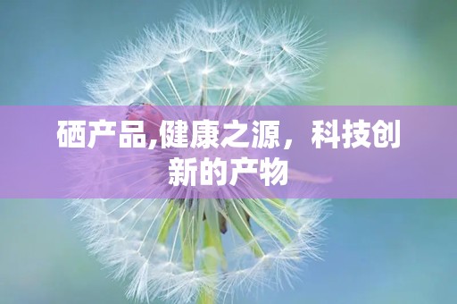 硒产品,健康之源，科技创新的产物