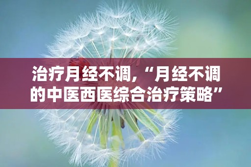 治疗月经不调,“月经不调的中医西医综合治疗策略”