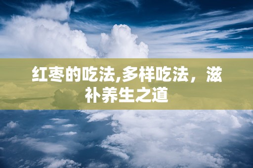 红枣的吃法,多样吃法，滋补养生之道