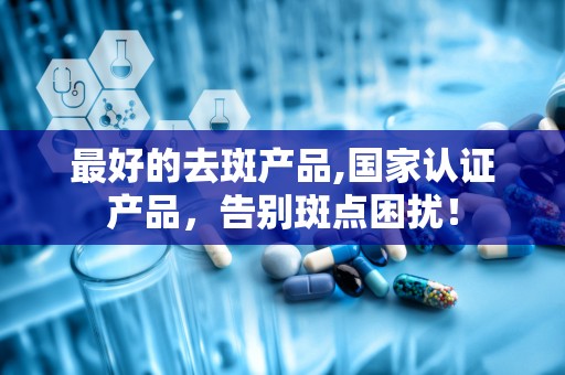 最好的去斑产品,国家认证产品，告别斑点困扰！