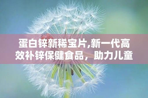 蛋白锌新稀宝片,新一代高效补锌保健食品，助力儿童健康成长