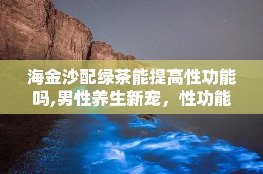 海金沙配绿茶能提高性功能吗,男性养生新宠，性功能提升的秘密武器”