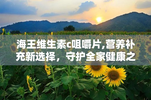 海王维生素c咀嚼片,营养补充新选择，守护全家健康之道”