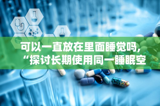 可以一直放在里面睡觉吗,“探讨长期使用同一睡眠空间的安全性及健康影响”