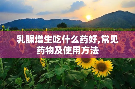 乳腺增生吃什么药好,常见药物及使用方法