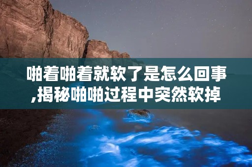 啪着啪着就软了是怎么回事,揭秘啪啪过程中突然软掉的尴尬原因