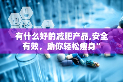 有什么好的减肥产品,安全有效，助你轻松瘦身”