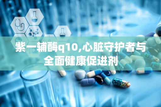 紫一辅酶q10,心脏守护者与全面健康促进剂