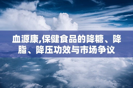 血源康,保健食品的降糖、降脂、降压功效与市场争议