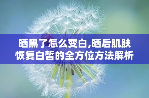 晒黑了怎么变白,晒后肌肤恢复白皙的全方位方法解析”