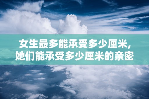女生最多能承受多少厘米,她们能承受多少厘米的亲密接触？