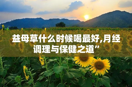 益母草什么时候喝最好,月经调理与保健之道”