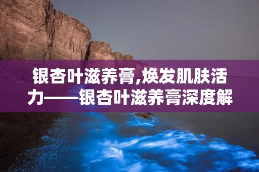 银杏叶滋养膏,焕发肌肤活力——银杏叶滋养膏深度解析”