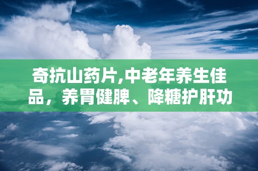奇抗山药片,中老年养生佳品，养胃健脾、降糖护肝功效显著
