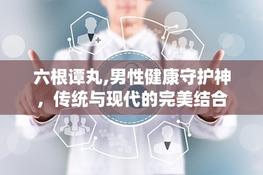 六根谭丸,男性健康守护神，传统与现代的完美结合