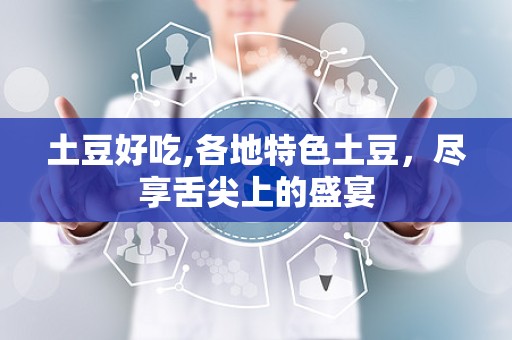 土豆好吃,各地特色土豆，尽享舌尖上的盛宴