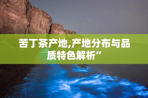 苦丁茶产地,产地分布与品质特色解析”
