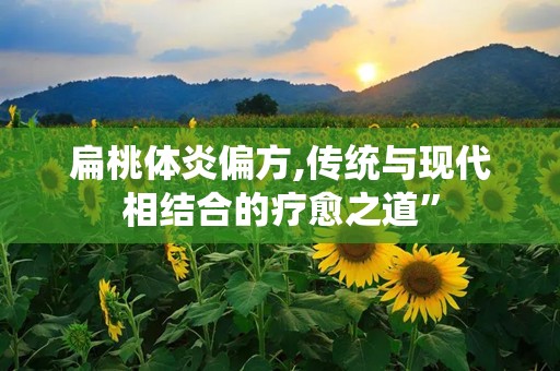扁桃体炎偏方,传统与现代相结合的疗愈之道”