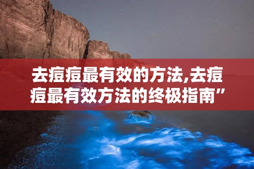 去痘痘最有效的方法,去痘痘最有效方法的终极指南”