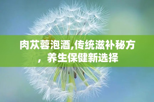 肉苁蓉泡酒,传统滋补秘方，养生保健新选择