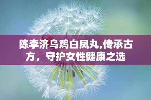 陈李济乌鸡白凤丸,传承古方，守护女性健康之选