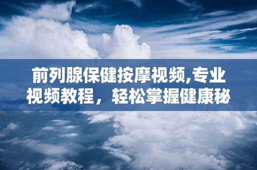 前列腺保健按摩视频,专业视频教程，轻松掌握健康秘诀
