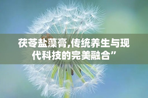 茯苓盐藻膏,传统养生与现代科技的完美融合”